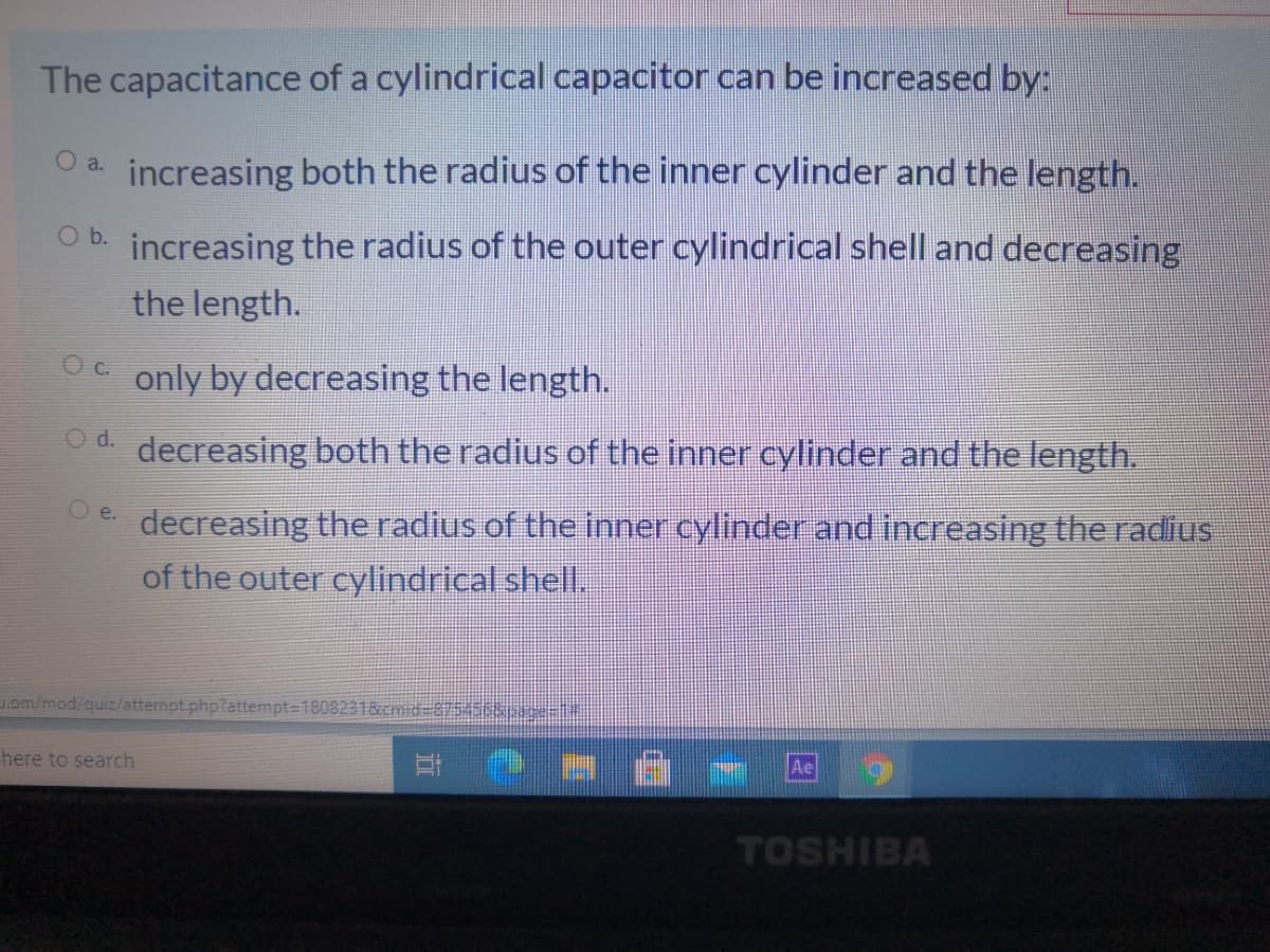 The capacitance of a cylindrical capacitor can be increased by:
increasing both the radius of the inner cylinder and the length.
O a.
O b. increasing the radius of the outer cylindrical shell and decreasing
the length.
c.
only by decreasing the length.
Od decreasing both the radius of the inner cylinder and the length.
O e.
decreasing the radius of the inner cylinder and increasing the radius
of the outer cylindrical shell.
om/mod/quiz/attempt.php?attempt=1808231&cmid3875456ssice=
here to search
TOSHIBA
