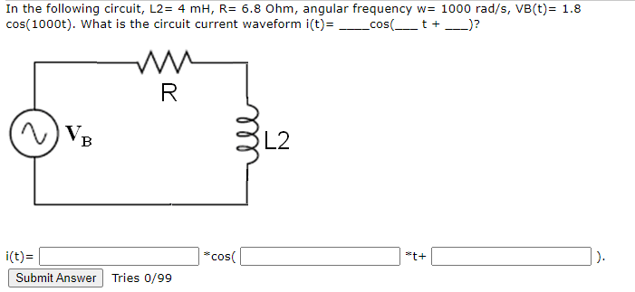 In the following circuit, L2= 4 mH, R= 6.8 Ohm, angular frequency w= 1000 rad/s, VB(t)= 1.8
cos(1000t). What is the circuit current waveform i(t)= cos(_t+_)?
R
) VB
L2
i(t)=
*cos(
|).
*t+
Submit Answer
Tries 0/99
ll
