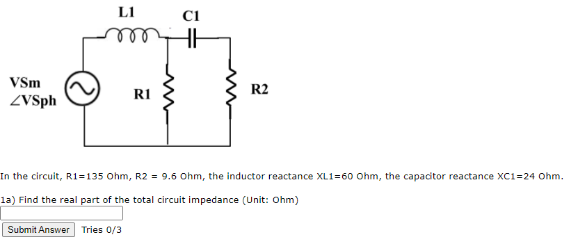 L1
C1
VSm
R2
R1
ZVSph
In the circuit, R1=135 Ohm, R2 = 9.6 Ohm, the inductor reactance XL1=60 Ohm, the capacitor reactance XC1=24 Ohm.
la) Find the real part of the total circuit impedance (Unit: Ohm)
Submit Answer Tries 0/3
