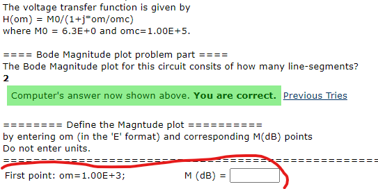 The voltage transfer function is given by
H(om) = MO/(1+j*om/omc)
where MO = 6.3E+0 and omc=1.00E+5.
Bode Magnitude plot problem part ====
The Bode Magnitude plot for this circuit consits of how many line-segments?
2
Computer's answer now shown above. You are correct. Previous Tries
==== Define the Magntude plot ====
by entering om (in the 'E' format) and corresponding M(dB) points
Do not enter units.
First point: om=1.00E+3;
M (dB) =
