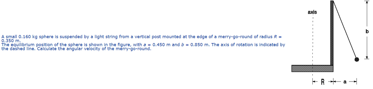 axis
b
A small 0.160 kg sphere is suspended by a light string from a vertical post mounted at the edge of a merry-go-round of radius R =
0.350 m.
The equilibrium position of the sphere is shown in the figure, with a = 0.450 m and b = 0.850 m. The axis of rotation is indicated by
the dashed line. 'Calculate the angular velocity of the merry-go-round.
R *- a
