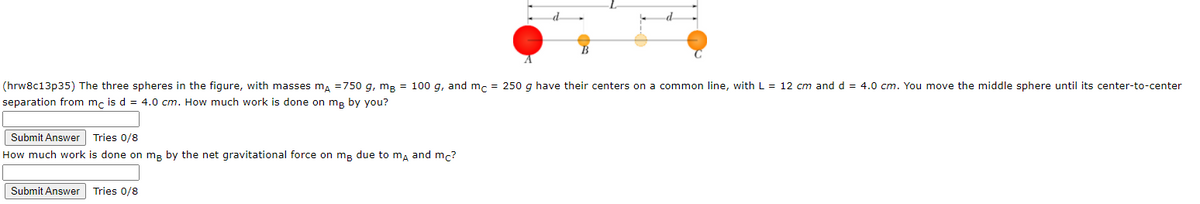 d
(hrw8c13p35) The three spheres in the figure, with masses m, =750 g, mp = 100 g, and m, = 250 g have their centers on a common line, with L = 12 cm and d = 4.0 cm. You move the middle sphere until its center-to-center
separation from mc is d = 4.0 cm. How much work is done on mp by you?
Submit Answer Tries 0/8
How much work is done on mg by the net gravitational force on mg due to ma and mc?
Submit Answer
Tries 0/8
