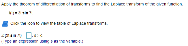 Apply the theorem of differentiation of transforms to find the Laplace transform of the given function.
f(t) = 3t sin 7t
Click the icon to view the table of Laplace transforms.
L{3t sin 7t} =| s>c.
(Type an expression using s as the variable.)
