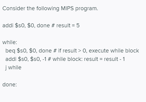 Consider the following MIPS program.
addi $s0, $0, done # result = 5
while:
beq $s0, $0, done # if result > 0, execute while block
addi $s0, $s0, -1# while block: result = result - 1
j while
done:
