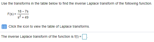 Use the transforms in the table below to find the inverse Laplace transform of the following function.
18 - 7s
F(s) =
s2 + 49
Click the icon to view the table of Laplace transforms.
The inverse Laplace transform of the function is f(t) =
