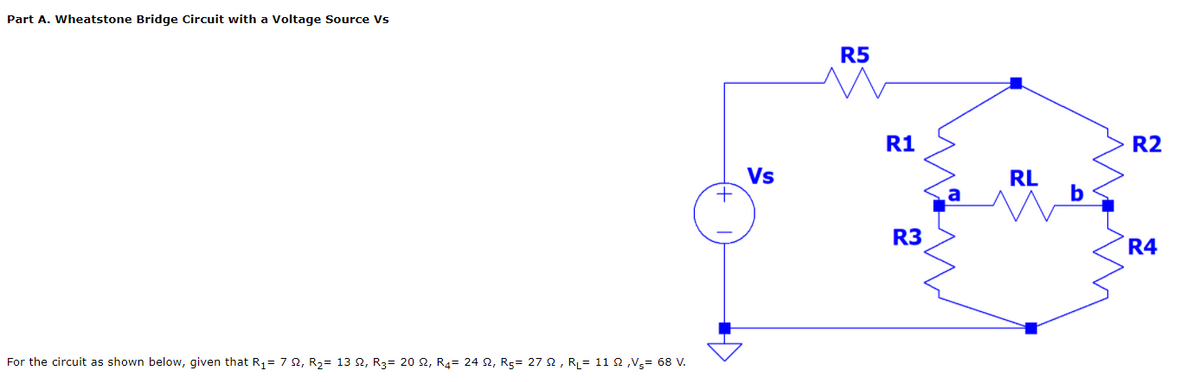 Part A. Wheatstone Bridge Circuit with a Voltage Source Vs
R5
R1
R2
Vs
RL
b
R3
R4
For the circuit as shown below, given that R1= 7 2, R2= 13 2, R3= 20 2, R4= 24 2, R5= 27 2, RL= 11 2 ,Vg= 68 V.
