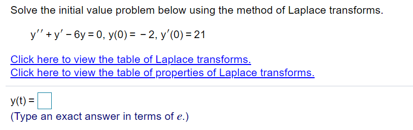 Solve the initial value problem below using the method of Laplace transforms.
y'" +y' - 6y = 0, y(0) = - 2, y'(0) = 21
Click here to view the table of Laplace transforms.
Click here to view the table of properties of Laplace transforms.
y(t) =
(Type an exact answer in terms of e.)
