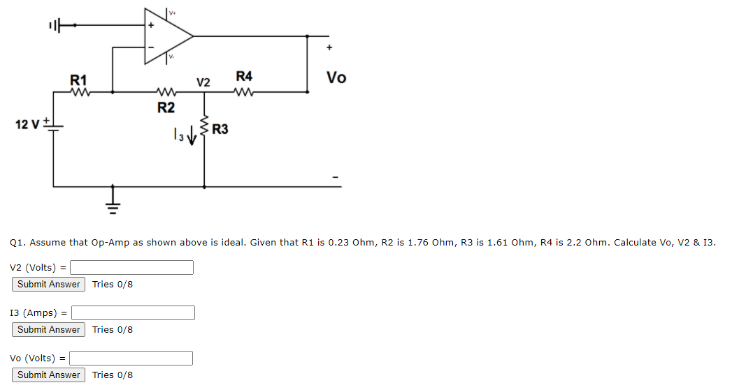 R1
V2
R4
Vo
R2
12 v+1
Q1. Assume that Op-Amp as shown above is ideal. Given that R1 is 0.23 Ohm, R2 is 1.76 Ohm, R3 is 1.61 Ohm, R4 is 2.2 Ohm. Calculate Vo, V2 & 13.
v2 (Volts) =
Submit Answer Tries 0/8
13 (Amps) =
Submit Answer
Tries 0/8
Vo (Volts) =
Submit Answer
Tries 0/8
