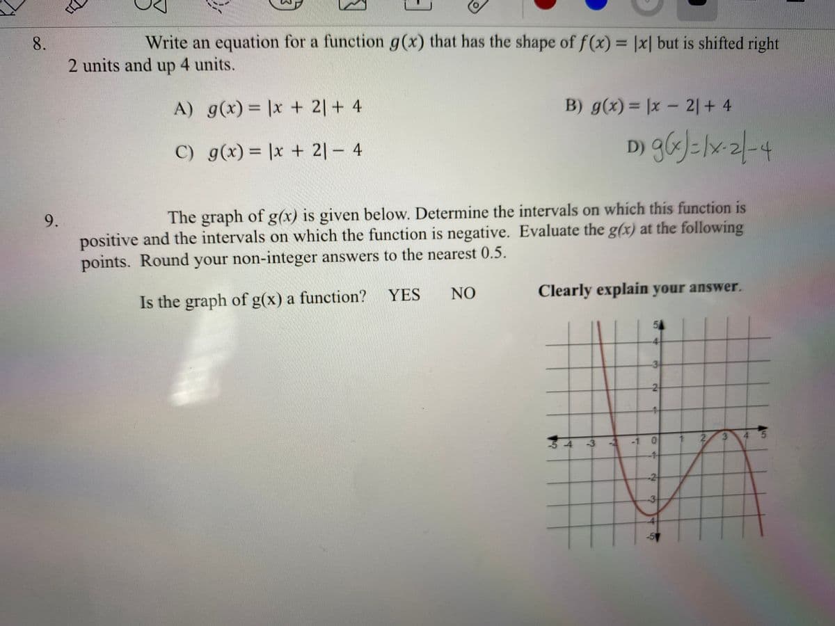 Write an equation for a function g(x) that has the shape of f(x)= |x| but is shifted right
%D
2 units and up 4 units.
A) g(x) = |x + 2| + 4
B) g(x) = |x - 2|+ 4
%3D
C) g(x) = |x + 2|– 4
D) g6sJ=lx-2|-4
%3D
9.
The graph of g(x) is given below. Determine the intervals on which this function is
positive and the intervals on which the function is negative. Evaluate the g(x) at the following
points. Round your non-integer answers to the nearest 0.5.
Is the graph of g(x) a function?
YES
NO
Clearly explain your answer.
54
4
3
54
-3
-2
-1 0
2.
3
4 5
-1
2.
2.
3.
8.
