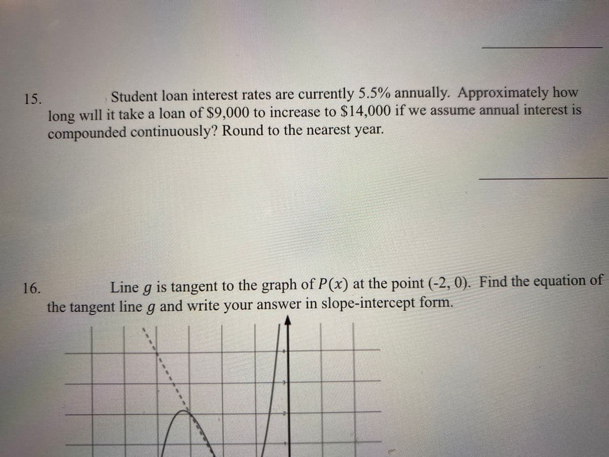 Student loan interest rates are currently 5.5% annually. Approximately how
15.
long will it take a loan of $9,000 to increase to $14,000 if we assume annual interest is
compounded continuously? Round to the nearest year.
16.
Line g is tangent to the graph of P(x) at the point (-2, 0). Find the equation of
the tangent line g and write your answer in slope-intercept form.

