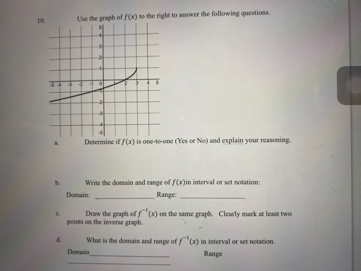 10.
Use the graph of f(x) to the right to answer the following questions.
4.
3.
2
1-
-5 -4 -3 -2 -
0.
3
4 5
-2
-3
-4-
-5
Determine if f(x) is one-to-one (Yes or No) and explain your reasoning.
a.
wwws
b.
Write the domain and range of f(x)in interval or set notation:
Domain:
Range:
Draw the graph of f (x) on the same graph. Clearly mark at least two
points on the inverse graph.
с.
d.
What is the domain and range of f (x) in interval or set notation.
Domain
Range
