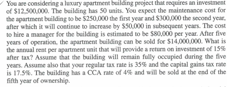 You are considering a luxury apartment building project that requires an investment
of $12,500,000. The building has 50 units. You expect the maintenance cost for
the apartment building to be $250,000 the first year and $300,000 the second year,
after which it will continue to increase by $50,000 in subsequent years. The cost
to hire a manager for the building is estimated to be $80,000 per year. After five
years of operation, the apartment building can be sold for $14,000,000. What is
the annual rent per apartment unit that will provide a return on investment of 15%
after tax? Assume that the building will remain fully occupied during the five
years. Assume also that your regular tax rate is 35% and the capital gains tax rate
is 17.5%. The building has a CCA rate of 4% and will be sold at the end of the
fifth year of ownership.
