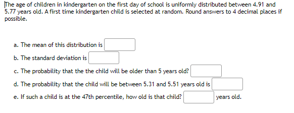 The age of children in kindergarten on the first day of school is uniformly distributed between 4.91 and
5.77 years old. A first time kindergarten child is selected at random. Round answers to 4 decimal places if
possible.
a. The mean of this distribution is
b. The standard deviation is
c. The probability that the the child will be older than 5 years old?
d. The probability that the child will be between 5.31 and 5.51 years old is
e. If such a child is at the 47th percentile, how old is that child?
years old.