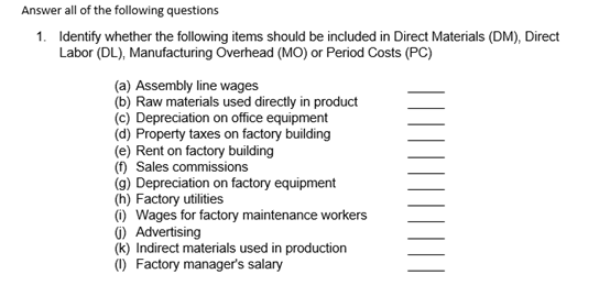Identify whether the following items should be included in Direct Materials (DM), Direct
Labor (DL), Manufacturing Overhead (MO) or Period Costs (PC)
(a) Assembly line wages
(b) Raw materials used directly in product
(c) Depreciation on office equipment
(d) Property taxes on factory building
(e) Rent on factory building
(f) Sales commissions
(g) Depreciation on factory equipment
(h) Factory utilities
(i) Wages for factory maintenance workers
0) Advertising
(k) Indirect materials used in production
(1) Factory manager's salary
