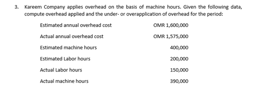 Kareem Company applies overhead on the basis of machine hours. Given the following data,
compute overhead applied and the under- or overapplication of overhead for the period:
Estimated annual overhead cost
OMR 1,600,000
Actual annual overhead cost
OMR 1,575,000
Estimated machine hours
400,000
Estimated Labor hours
200,000
Actual Labor hours
150,000
Actual machine hours
390,000
