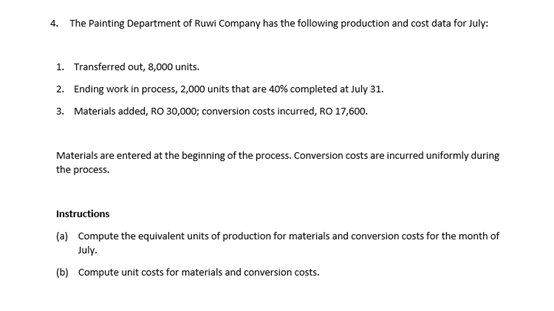 4. The Painting Department of Ruwi Company has the following production and cost data for July:
1. Transferred out, 8,000 units.
2. Ending work in process, 2,000 units that are 40% completed at July 31.
3. Materials added, RO 30,000; conversion costs incurred, RO 17,600.
Materials are entered at the beginning of the process. Conversion costs are incurred uniformly during
the process.
Instructions
(a) Compute the equlvalent units of production for materials and conversion costs for the month of
July.
(b) Compute unit costs for materials and conversion costs.
