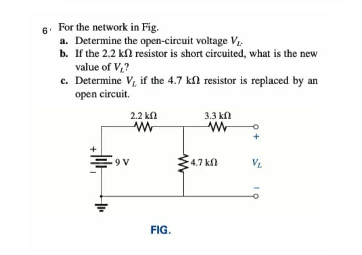 For the network in Fig.
a. Determine the open-circuit voltage V.
b. If the 2.2 kN resistor is short circuited, what is the new
value of V?
c. Determine V, if the 4.7 kl resistor is replaced by an
open circuit.
2.2 kN
3.3 kN
9 V
4.7 kN
VL
L
FIG.
