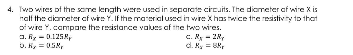 4. Two wires of the same length were used in separate circuits. The diameter of wire X is
half the diameter of wire Y. If the material used in wire X has twice the resistivity to that
of wire Y, compare the resistance values of the two wires.
a. Rx = 0.125RY
b. Rx = 0.5Ry
C. Rx = 2Ry
d. Rx = 8Ry
