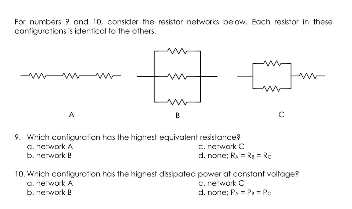 For numbers 9 and 10, consider the resistor networks below. Each resistor in these
configurations is identical to the others.
A
В
C
9. Which configuration has the highest equivalent resistance?
a. network A
b. network B
c. network C
d. none; RA = RB = Rc
%3D
10. Which configuration has the highest dissipated power at constant voltage?
a. network A
b. network B
C. network C
d. none; PA = PB = Pc
