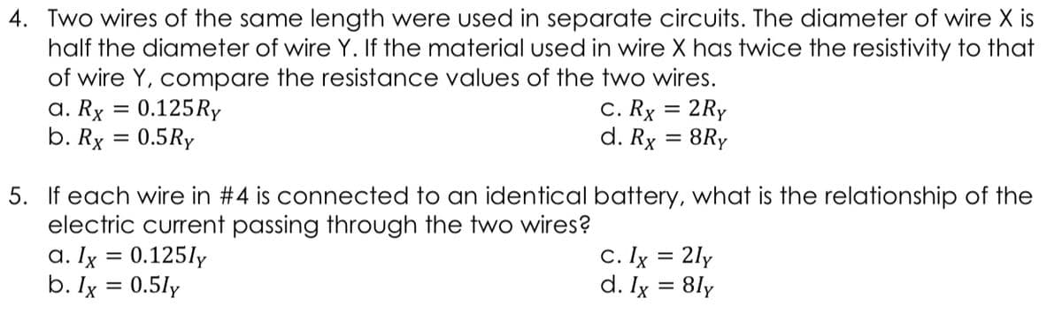 4. Two wires of the same length were used in separate circuits. The diameter of wire X is
half the diameter of wire Y. If the material used in wire X has twice the resistivity to that
of wire Y, compare the resistance values of the two wires.
a. Rx = 0.125RY
b. Rx = 0.5Ry
C. Rx = 2Ry
d. Rx = 8Ry
%3D
5. If each wire in #4 is connected to an identical battery, what is the relationship of the
electric current passing through the two wires?
a. Ix = 0.125ly
b. Ix = 0.5ly
C. Ix = 2ly
d. Ix = 8ly
%3|
%3D
