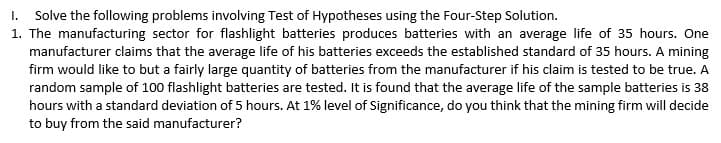 I. Solve the following problems involving Test of Hypotheses using the Four-Step Solution.
1. The manufacturing sector for flashlight batteries produces batteries with an average life of 35 hours. One
manufacturer claims that the average life of his batteries exceeds the established standard of 35 hours. A mining
firm would like to but a fairly large quantity of batteries from the manufacturer if his claim is tested to be true. A
random sample of 100 flashlight batteries are tested. It is found that the average life of the sample batteries is 38
hours with a standard deviation of 5 hours. At 1% level of Significance, do you think that the mining firm will decide
to buy from the said manufacturer?
