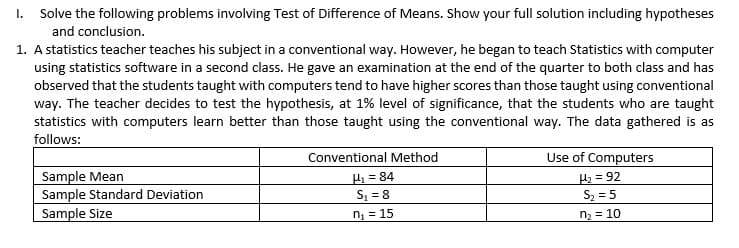 I. Solve the following problems involving Test of Difference of Means. Show your full solution including hypotheses
and conclusion.
1. A statistics teacher teaches his subject in a conventional way. However, he began to teach Statistics with computer
using statistics software in a second class. He gave an examination at the end of the quarter to both class and has
observed that the students taught with computers tend to have higher scores than those taught using conventional
way. The teacher decides to test the hypothesis, at 1% level of significance, that the students who are taught
statistics with computers learn better than those taught using the conventional way. The data gathered is as
follows:
Conventional Method
Use of Computers
Sample Mean
Sample Standard Deviation
Sample Size
H = 84
S, = 8
H2= 92
Sz = 5
n = 15
n2 = 10
