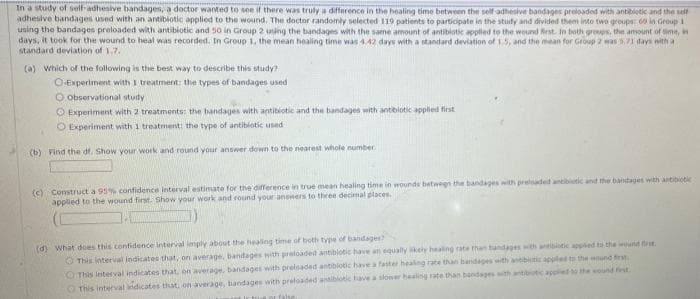 In a study of self-adhesive bandages, a doctor wanted to see if there was truly a difference in the healing time between the self-adhesive bandages preloaded with antibiotic and the self
adhesive bandages used with an antibiotic applied to the wound. The doctor randomly selected 119 patients to participate in the study and divided them into two groups in Group 11
using the bandages preloaded with antibiotic and 50 in Group 2 using the bandages with the same amount of antibiotic applied to the wound first. In both groups, the amount of time, in
days, it took for the wound to heal was recorded. In Group 1, the mean healing time was 4.42 days with a standard deviation of 1.5, and the mean for Group 2 was 5.71 days with a t
standard deviation of 1.7.
(a) Which of the following is the best way to describe this study?
O-Experiment with I treatment: the types of bandages used
O observational study
Experiment with 2 treatments: the bandages with antibiotic and the bandages with antibiotic applied first
O Experiment with 1 treatment: the type of antibiotic used
(b) Find the df. Show your work and round your answer down to the nearest whole number.
(c) Construct a 95% confidence interval estimate for the difference in true mean healing time in wounds between the bandages with preloaded antibiotic and the bandages with antibiotic
applied to the wound first. Show your work and round your answers to three decimal places.
(d) what does this confidence interval imply about the healing time of both type of bandages?
This interval indicates that, on average, bantages with preloaded antibiotic have an equally likely healing rate than bandages with antibiotic applied to the wound first
O This interval indicates that, on average, bandages with preisaded antibiotic have a faster healing rate than bandages with antibiotic applied to the wound first
This interval indicates that, on average, bandages with preloaded antibiotic have a slower healing rate than bandages with antibiotic applied to the wound fest
true or false.