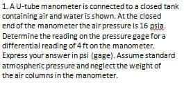 1. AU-tube manometer is connected to a closed tank
containing air and water is shown. At the closed
end of the manometer the air pressure is 16 psia.
Determine the reading on the pressure gage for a
differential reading of 4 ft on the manometer.
Express your answer in psi (gage). Assume standard
atmospheric pressure and neglect the weight of
the air columns in the manometer.
