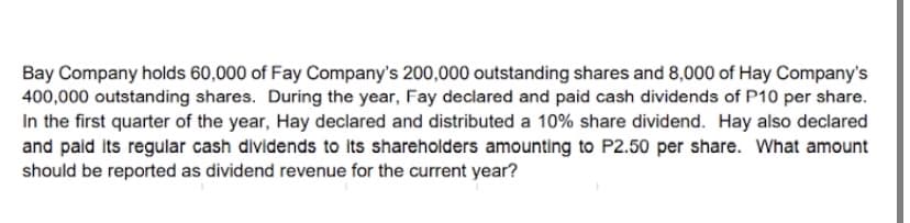 Bay Company holds 60,000 of Fay Company's 200,000 outstanding shares and 8,000 of Hay Company's
400,000 outstanding shares. During the year, Fay declared and paid cash dividends of P10 per share.
In the first quarter of the year, Hay declared and distributed a 10% share dividend. Hay also declared
and pald Its regular cash dividends to Its shareholders amounting to P2.50 per share. What amount
should be reported as dividend revenue for the current year?
