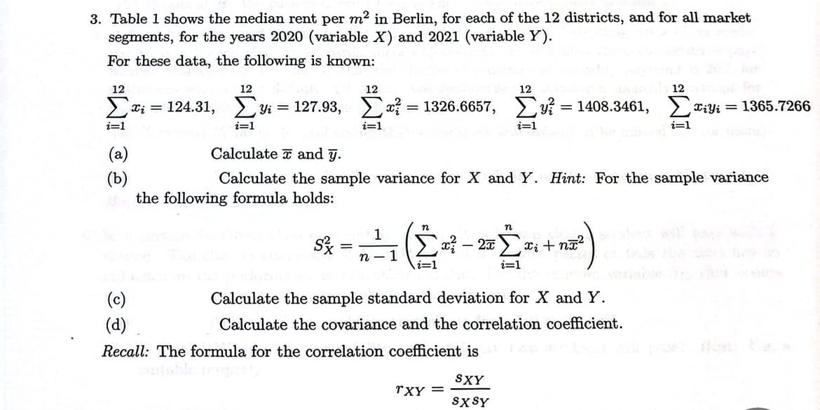 3. Table 1 shows the median rent per m² in Berlin, for each of the 12 districts, and for all market
segments, for the years 2020 (variable ✗) and 2021 (variable Y).
For these data, the following is known:
12
IM
i=1
(b)
12
12
12
12 for
π; = 124.31, Σy = 127.93, Στ = 1326.6657, Σy = 1408.3461, Σriyi = 1365.7266
i=1
Calculate and y.
2=1
i=1
i=1
Calculate the sample variance for X and Y. Hint: For the sample variance
the following formula holds:
(c)
(d)
n
Σ? - 2 Σ + n
n
1
S
=
n-1
i=1
i=1
Calculate the sample standard deviation for X and Y.
Calculate the covariance and the correlation coefficient.
Recall: The formula for the correlation coefficient is
suitable
SXY
TXY =
SXSY