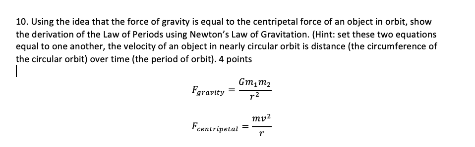 10. Using the idea that the force of gravity is equal to the centripetal force of an object in orbit, show
the derivation of the Law of Periods using Newton's Law of Gravitation. (Hint: set these two equations
equal to one another, the velocity of an object in nearly circular orbit is distance (the circumference of
the circular orbit) over time (the period of orbit). 4 points
Gm,m2
Fgravity =
r2
mv²
Fcentripetal
