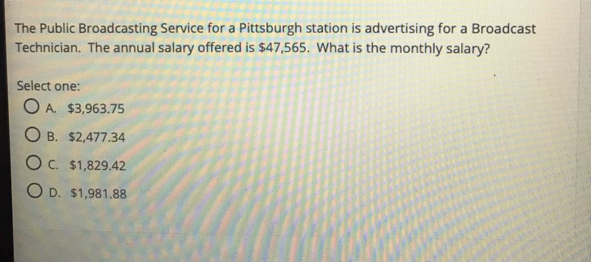 The Public Broadcasting Service for a Pittsburgh station is advertising for a Broadcast
Technician. The annual salary offered is $47,565. What is the monthly salary?
Select one:
O A. $3,963.75
O B. $2,477.34
O C. $1,829.42
O D. $1,981.88
