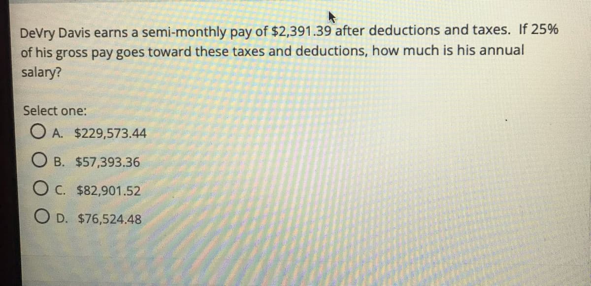 DeVry Davis earns a semi-monthly pay of $2,391.39 after deductions and taxes. If 25%
of his gross pay goes toward these taxes and deductions, how much is his annual
salary?
Select one:
O A. $229,573.44
O B. $57,393.36
O C. $82,901.52
O D. $76,524.48
