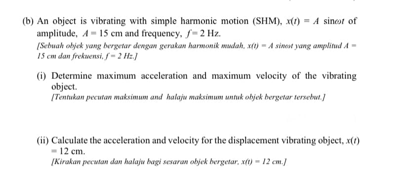 (b) An object is vibrating with simple harmonic motion (SHM), x(t) = A sinøt of
amplitude, A = 15 cm and frequency, f=2 Hz.
[Sebuah objek yang bergetar dengan gerakan harmonik mudah, x(t) = A sinot yang amplitud A =
15 cm dan frekuensi, f = 2 Hz.]
(i) Determine maximum acceleration and maximum velocity of the vibrating
object.
[Tentukan pecutan maksimum and halaju maksimum untuk objek bergetar tersebut.]
(ii) Calculate the acceleration and velocity for the displacement vibrating object, x(1)
= 12 cm.
[Kirakan pecutan dan halaju bagi sesaran objek bergetar, x(t) = 12 cm.]
