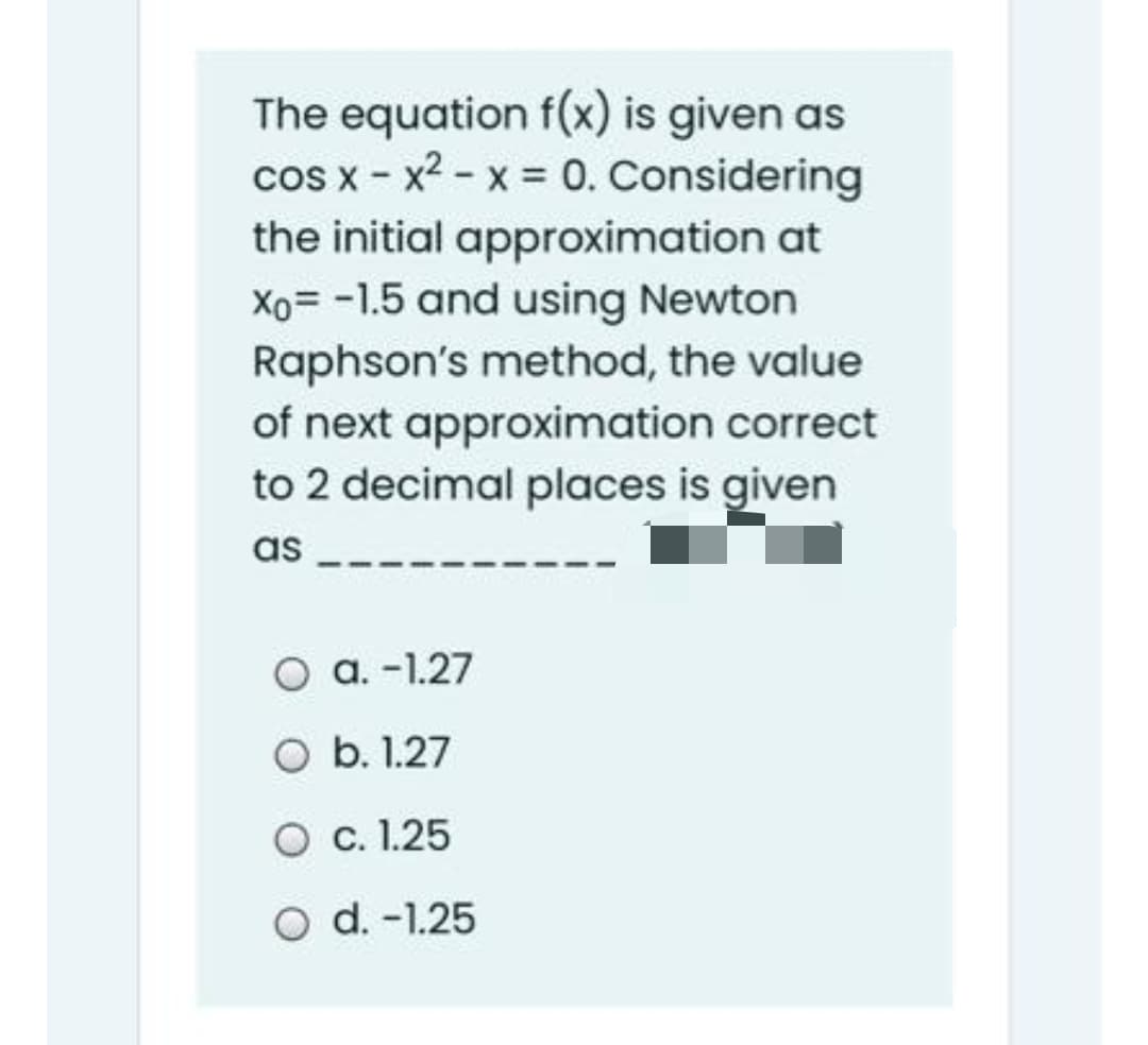 The equation f(x) is given as
cos x - x2 - x = 0. Considering
the initial approximation at
Xo= -1.5 and using Newton
Raphson's method, the value
of next approximation correct
to 2 decimal places is given
as
a. -1.27
O b. 1.27
O . 1.25
O d. -1.25
