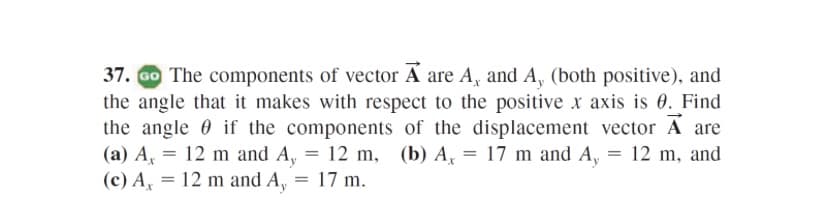 37. Go The components of vector A are A, and A, (both positive), and
the angle that it makes with respect to the positive x axis is 0. Find
the angle 0 if the components of the displacement vector A are
(a) A, = 12 m and A, = 12 m, (b) A, = 17 m and A, = 12 m, and
(c) A, = 12 m and A, = 17 m.
%3D
