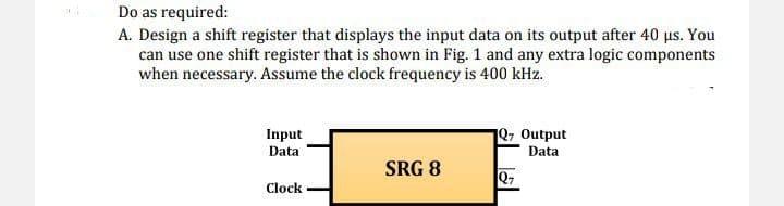 Do as required:
A. Design a shift register that displays the input data on its output after 40 μs. You
can use one shift register that is shown in Fig. 1 and any extra logic components
when necessary. Assume the clock frequency is 400 kHz.
Input
Data
1Q7 Output
Data
SRG 8
Q7
Clock