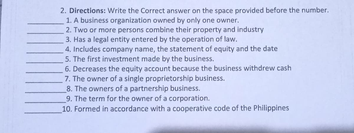 2. Directions: Write the Correct answer on the space provided before the number.
1. A business organization owned by only one owner.
2. Two or more persons combine their property and industry
3. Has a legal entity entered by the operation of law.
4. Includes company name, the statement of equity and the date
5. The first investment made by the business.
6. Decreases the equity account because the business withdrew cash
7. The owner of a single proprietorship business.
8. The owners of a partnership business.
9. The term for the owner of a corporation.
10. Formed in accordance with a cooperative code of the Philippines
