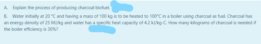 A. Explain the process of producing charcoal biofuel.
B. Water initially at 20 °C and having a mass of 100 kg is to be heated to 100°C in a boiler using charcoal as fuel. Charcoal has
an energy density of 25 MJ/kg and water has a specific heat capacity of 4.2 kJ/kg-C. How many kilograms of charcoal is needed if
the boiler efficiency is 30%?
