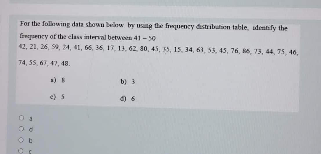 For the following data shown below by using the frequency distribution table, identify the
frequency of the class interval between 41 - 50
42, 21, 26, 59, 24, 41, 66, 36, 17, 13, 62, 80, 45, 35, 15, 34, 63, 53, 45, 76, 86, 73, 44, 75, 46,
74, 55, 67, 47, 48.
a) 8
b) 3
c) 5
d) 6
a
O O O
