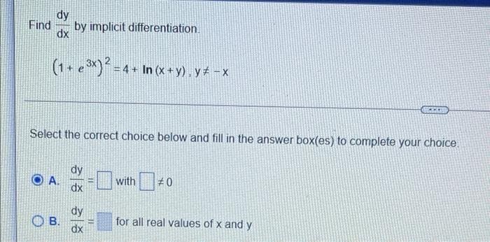 dy
Find
dx
by implicit differentiation.
= 4 + In (x +y) , y -x
Select the correct choice below and fill in the answer box(es) to complete your choice.
dy
with
#0
dx
dy
O B.
dx
for all real values of x and y
