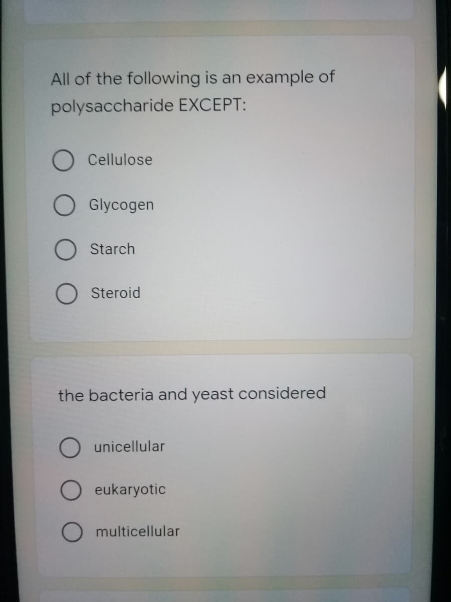 All of the following is an example of
polysaccharide EXCEPT:
Cellulose
Glycogen
O Starch
O Steroid
the bacteria and yeast considered
O unicellular
O eukaryotic
O multicellular
