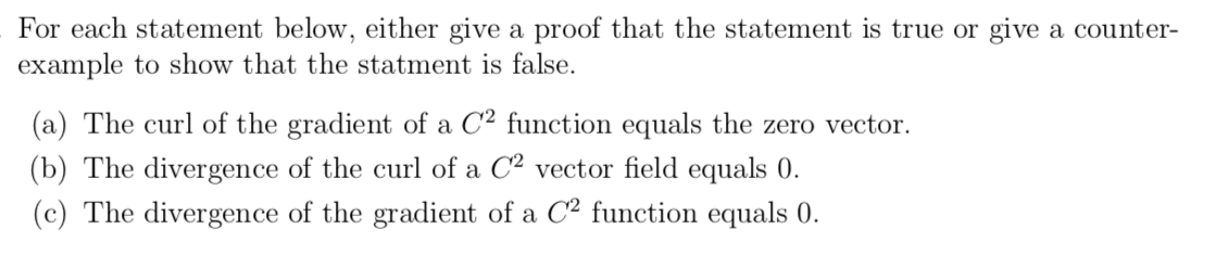 For each statement below, either give a proof that the statement is true or give a counter-
example to show that the statment is false
(a) The curl of the gradient of a C2 function equals the zero vector
(b) The divergence of the curl of a C2 vector field equals 0.
(c) The divergence of the gradient of a C2 function equals 0
