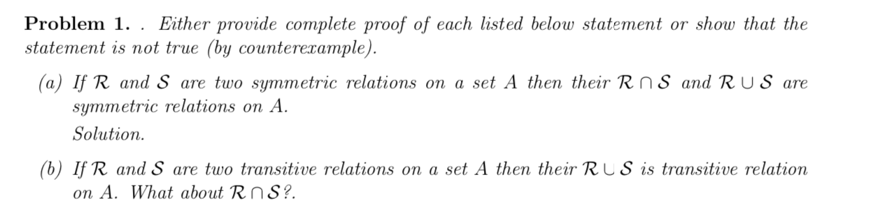 Problem 1.. Either provide complete proof of each listed below statement or show that the
statement is not true (by counterexample).
(a) If R and S are two symmetric relations on a set A then their R NS and RUS are
symmetric relations on A.
Solution.
(b) If R and S are two transitive relations on a set A then their RU S is transitive relation
on A. What about RNS ?.

