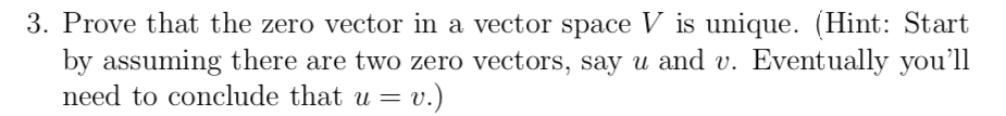 3. Prove that the zero vector in a vector space V is unique. (Hint: Start
by assuming there are two zero vectors, say u and v. Eventually you'll
need to conclude that u =
= v.)

