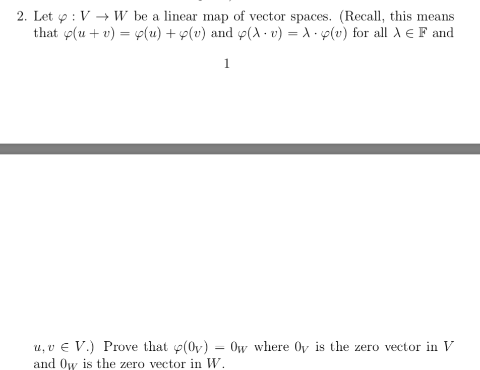 2. Let y : V → W be a linear map of vector spaces. (Recall, this means
that p(u + v) = p(u) + p(v) and p(.v) = A · p(v) for all A E F and
u, v E V.) Prove that p(0v) = 0w where Oy is the zero vector in V
and Ow is the zero vector in W.

