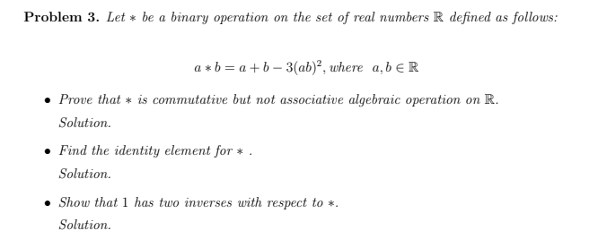 Problem 3. Let * be a binary operation on the set of real numbers R defined as follows:
a * b = a + b – 3(ab)², where a,b e R
Prove that * is commutative but not associative algebraic operation on R.
Solution.
Find the identity element for * .
Solution.
Show that 1 has two inverses with respect to *.
Solution.
