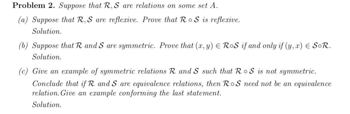 Problem 2. Suppose that R, S are relations on some set A.
(a) Suppose that R, S are reflexive. Prove that Ro S is reflexive.
Solution.
(b) Suppose that R and S are symmetric. Prove that (x, y) E RoS if and only if (y, x) E SoR.
Solution.
(c) Give an example of symmetric relations R and S such that Ro S is not symmetric.
Conclude that if R and S are equivalence relations, then RoS need not be an equivalence
relation. Give an example conforming the last statement.
Solution.
