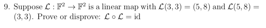 9. Suppose L : F² → F² is a linear map with L(3, 3) = (5,8) and L(5, 8) =
(3, 3). Prove or disprove: LoL = id
