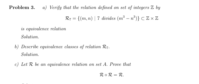 Problem 3.
a) Verify that the relation defined on set of integers Z by
R7 = {(m,n) | 7 divides (m³ – n*)} C Z × Z
is equivalence relation
Solution.
b) Describe equivalence classes of relation R7.
Solution.
c) Let R be an equivalence relation on set A. Prove that
RoR = R.
